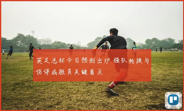 英足总杯今日预测出炉 强队轮换与伤停成胜负关键看点