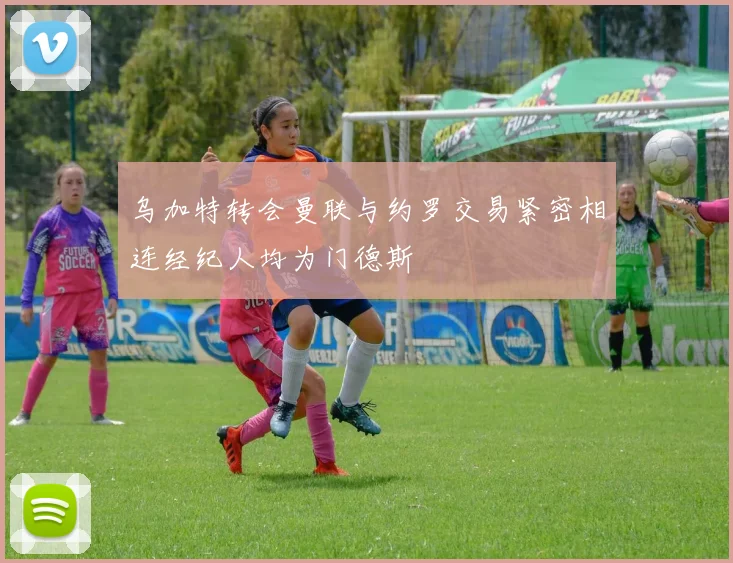 乌加特转会曼联与约罗交易紧密相连经纪人均为门德斯