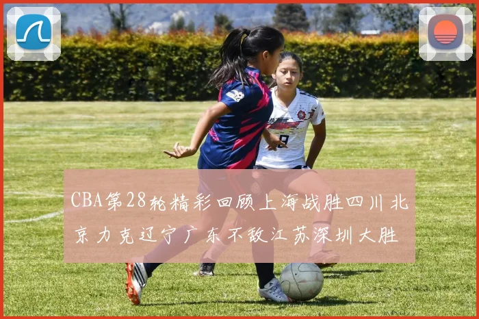 CBA第28轮精彩回顾上海战胜四川北京力克辽宁广东不敌江苏深圳大胜新疆