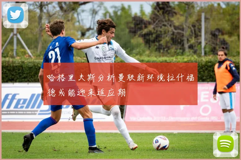 哈格里夫斯分析曼联新环境拉什福德或能迎来适应期
