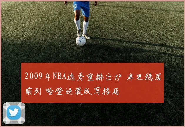 2009年NBA选秀重排出炉 库里稳居前列 哈登逆袭改写格局