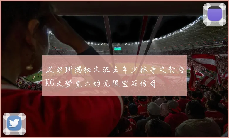 皮尔斯揭秘文班去年少林寺之行与KG大梦克六的无限宝石传奇