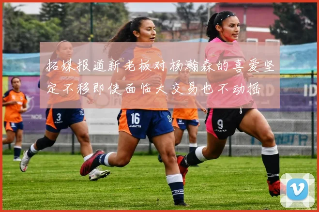 拓媒报道新老板对杨瀚森的喜爱坚定不移即使面临大交易也不动摇