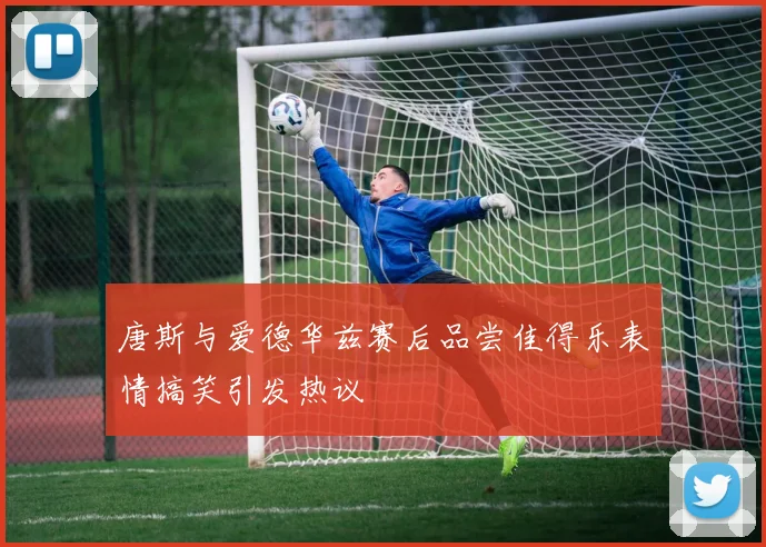 唐斯与爱德华兹赛后品尝佳得乐表情搞笑引发热议