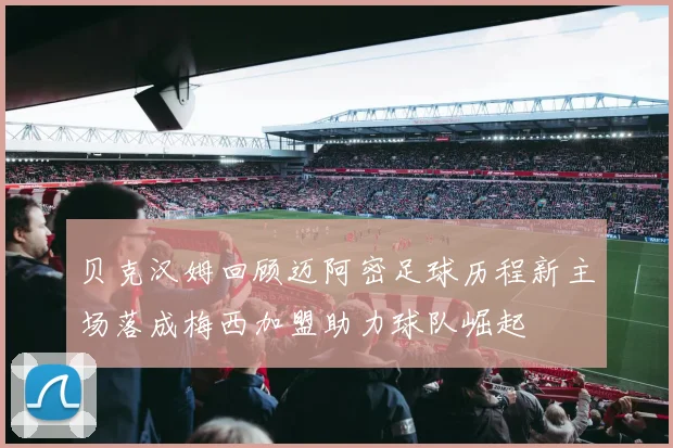 贝克汉姆回顾迈阿密足球历程新主场落成梅西加盟助力球队崛起