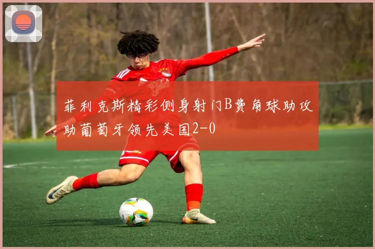 菲利克斯精彩侧身射门B费角球助攻助葡萄牙领先美国2-0