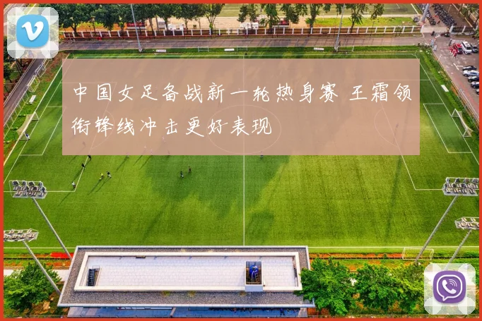 中国女足备战新一轮热身赛 王霜领衔锋线冲击更好表现