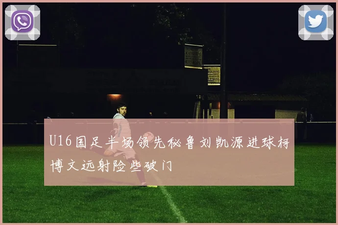 U16国足半场领先秘鲁刘凯源进球柯博文远射险些破门