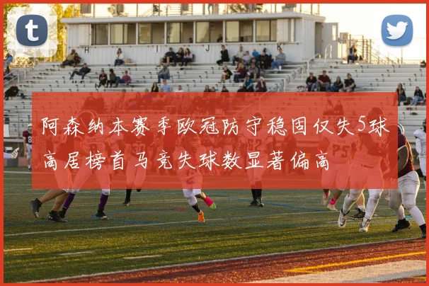 阿森纳本赛季欧冠防守稳固仅失5球高居榜首马竞失球数显著偏高