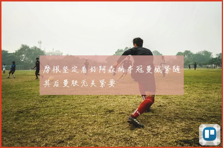 摩根坚定看好阿森纳夺冠曼城紧随其后曼联无关紧要