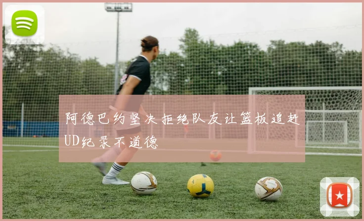 阿德巴约坚决拒绝队友让篮板追赶UD纪录不道德
