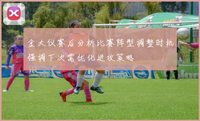 金大仪赛后分析比赛阵型调整时机强调下次需优化进攻策略