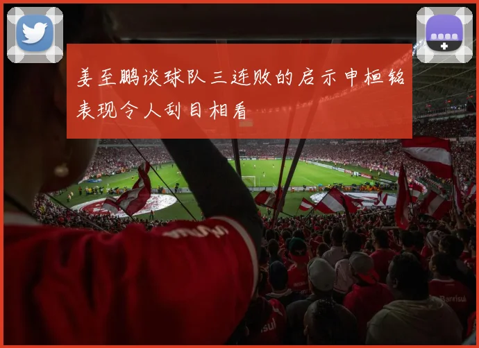 姜至鹏谈球队三连败的启示申桓铭表现令人刮目相看