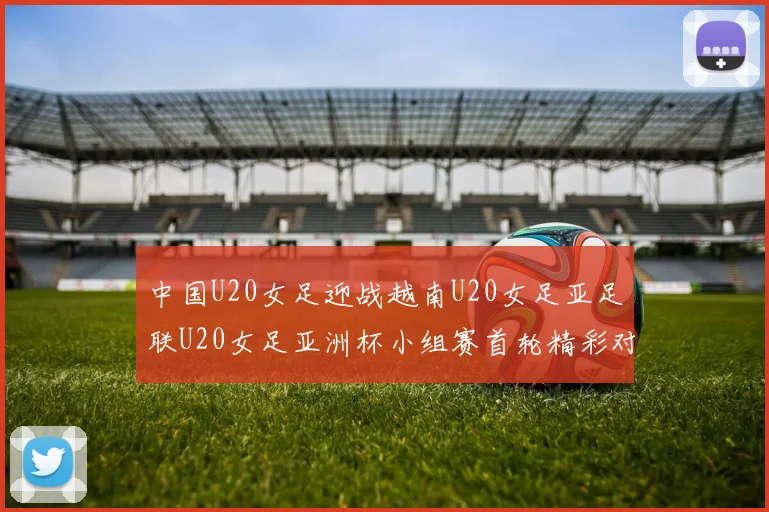 中国U20女足迎战越南U20女足亚足联U20女足亚洲杯小组赛首轮精彩对决