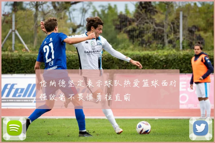 伦纳德坚定表示球队热爱篮球面对强敌毫不畏惧勇往直前
