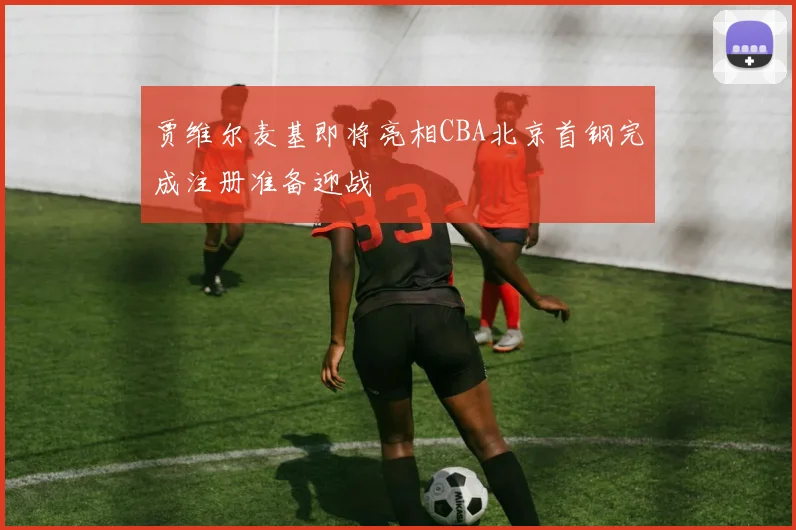 贾维尔麦基即将亮相CBA北京首钢完成注册准备迎战