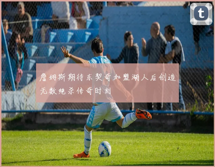 詹姆斯期待东契奇加盟湖人后创造无数绝杀传奇时刻