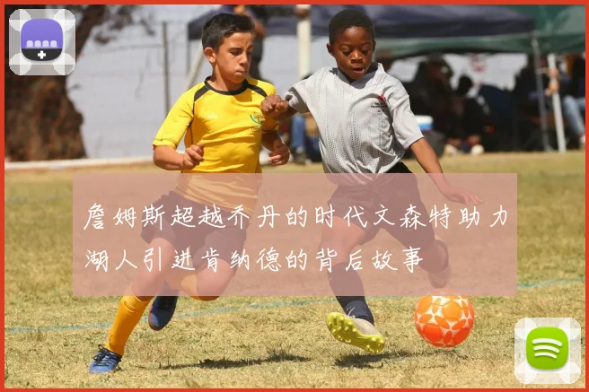 詹姆斯超越乔丹的时代文森特助力湖人引进肯纳德的背后故事