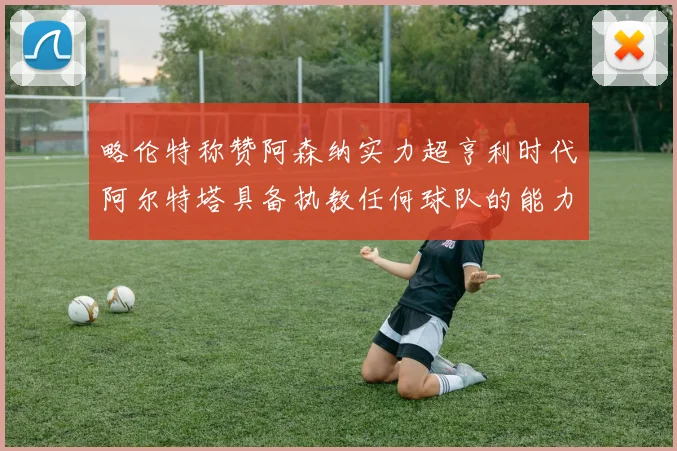 略伦特称赞阿森纳实力超亨利时代阿尔特塔具备执教任何球队的能力