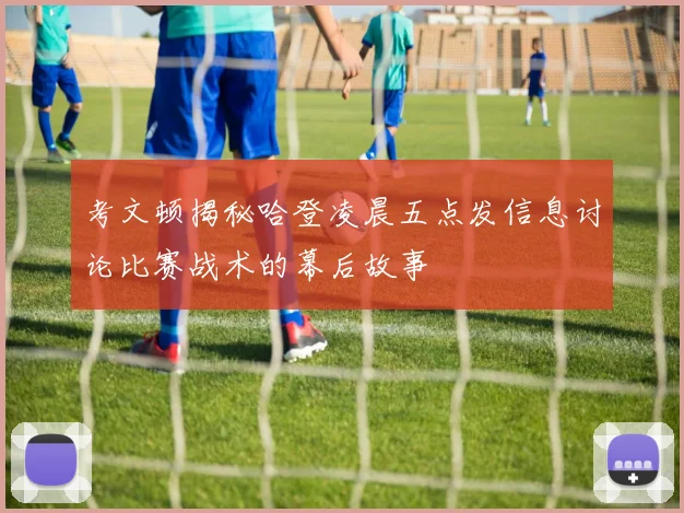 考文顿揭秘哈登凌晨五点发信息讨论比赛战术的幕后故事