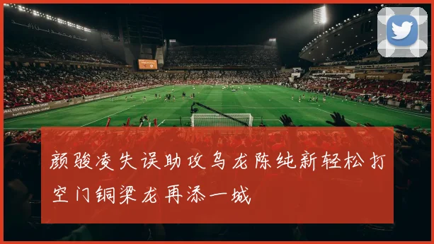 颜骏凌失误助攻乌龙陈纯新轻松打空门铜梁龙再添一城