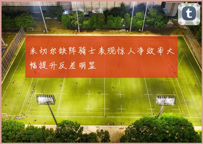 米切尔缺阵骑士表现惊人净效率大幅提升反差明显