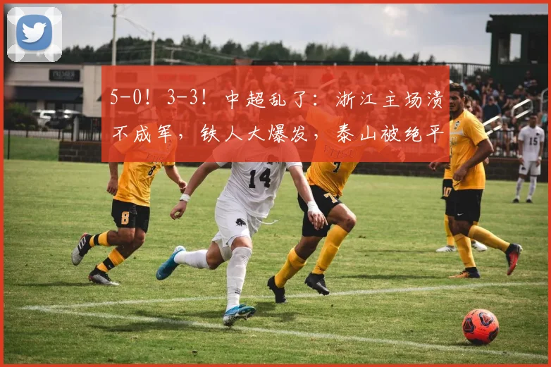 5-0！3-3！中超乱了：浙江主场溃不成军，铁人大爆发，泰山被绝平