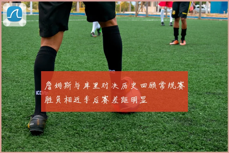 詹姆斯与库里对决历史回顾常规赛胜负相近季后赛差距明显
