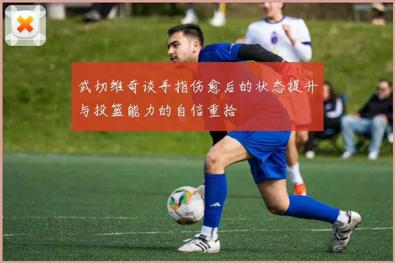 武切维奇谈手指伤愈后的状态提升与投篮能力的自信重拾