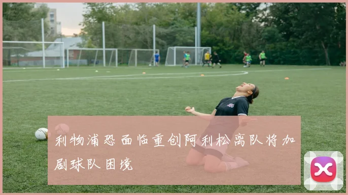 利物浦恐面临重创阿利松离队将加剧球队困境