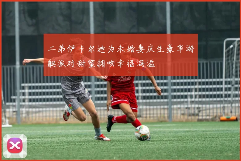 二弟伊卡尔迪为未婚妻庆生豪华游艇派对甜蜜拥吻幸福满溢