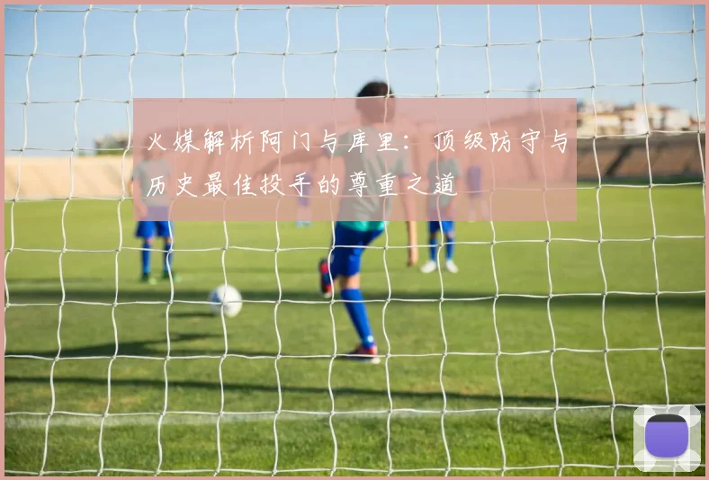 火媒解析阿门与库里：顶级防守与历史最佳投手的尊重之道